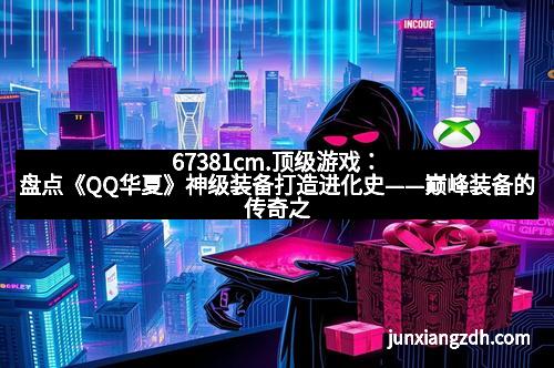 67381cm.顶级游戏:盘点《QQ华夏》神级装备打造进化史——巅峰装备的传奇之路